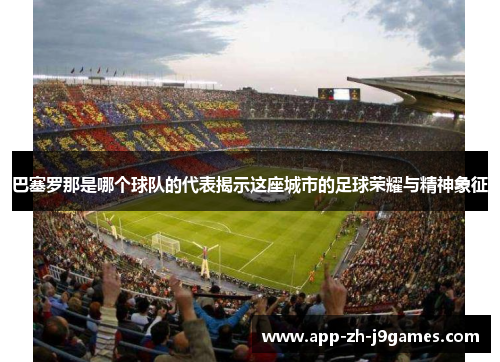 巴塞罗那是哪个球队的代表揭示这座城市的足球荣耀与精神象征 巴塞罗那是哪个球队的代表揭示这座城市的足球荣耀与精神象征