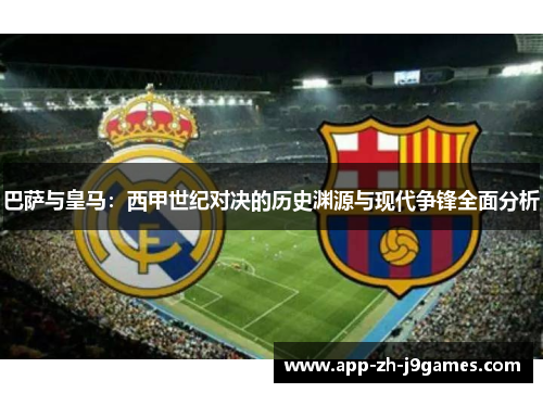 巴萨与皇马：西甲世纪对决的历史渊源与现代争锋全面分析